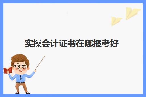 实操会计证书在哪报考好(会计相关证书有哪些)