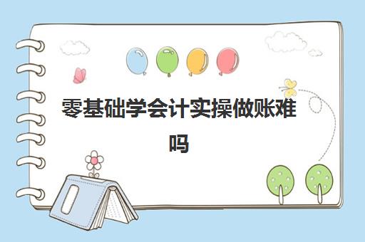 零基础学会计实操做账难吗(零基础会计怎么自学)