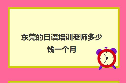 东莞的日语培训老师多少钱一个月(东莞暑假日语培训)