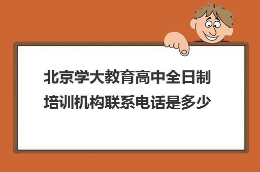北京学大教育高中全日制培训机构联系电话是多少（高中全日制培训机构）