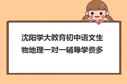 沈阳学大教育初中语文生物地理一对一辅导学费多少钱（补数学哪个教育机构好）