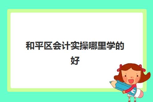 和平区会计实操哪里学的好(会计初级能找什么工作)