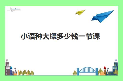 小语种大概多少钱一节课(小语种培训班一般多少钱)