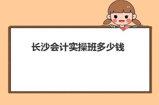 长沙会计实操班多少钱(长沙会计培训机构排名)