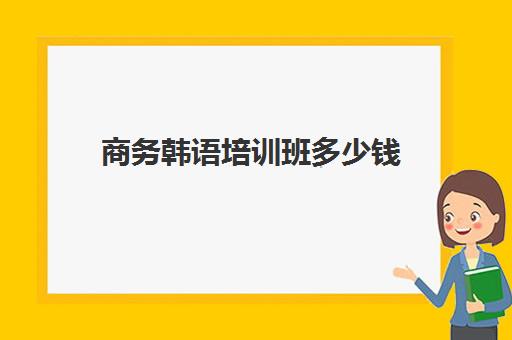 商务韩语培训班多少钱(学韩语有必要报班吗)