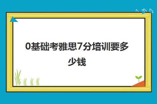 0基础考雅思7分培训要多少钱(小托福一对一培训班)