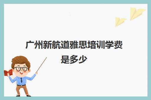 广州新航道雅思培训学费是多少(广州雅思英语学校学费多少)