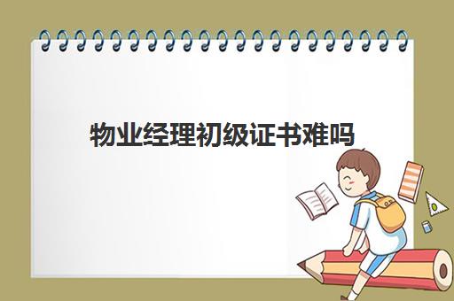 物业经理初级证书难吗(物业人员必须有什么证)