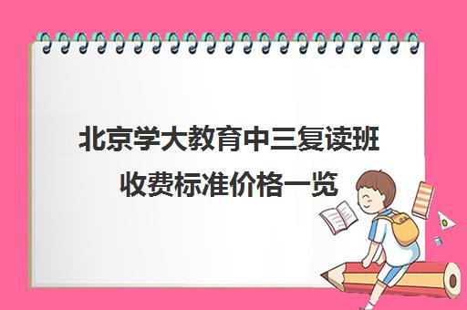北京学大教育中三复读班收费标准价格一览（北京学大教育培训机构怎么样）
