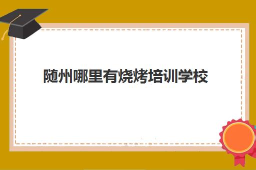随州哪里有烧烤培训学校(学烧烤大概多少钱)