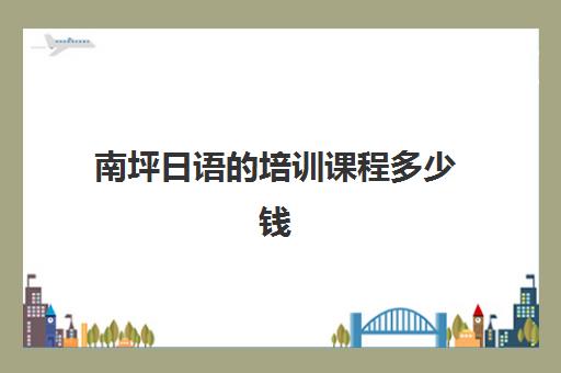 南坪日语的培训课程多少钱(日语班培训费用多少合适呢)