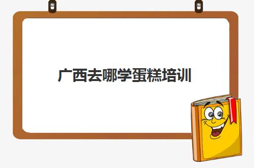 广西去哪学蛋糕培训(桂林烘焙培训学校)
