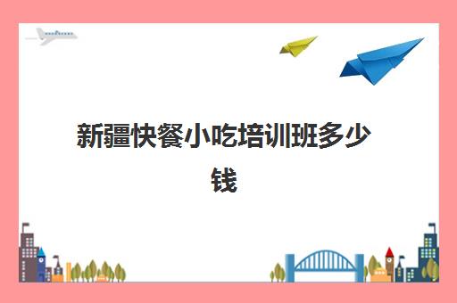 新疆快餐小吃培训班多少钱(小吃培训一般要多少钱学费)