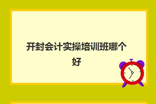 开封会计实操培训班哪个好(学会计去哪个培训机构)