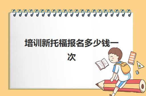 培训新托福报名多少钱一次(托福一对一培训价格多少) 培训新托福报名多少钱一次(托福一对一培训价格多少)