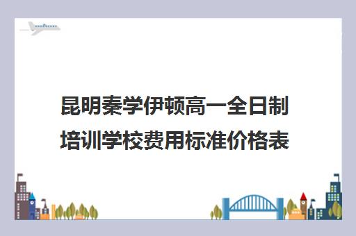 昆明秦学伊顿高一全日制培训学校费用标准价格表(西安秦学伊顿名师全日制地址)