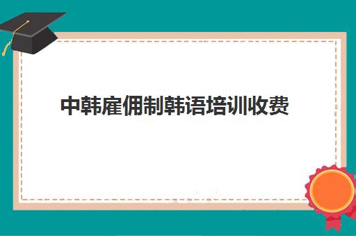 中韩雇佣制韩语培训收费(中韩雇佣制二年没有选上)
