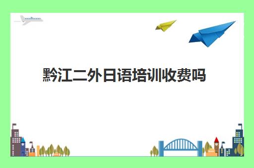 黔江二外日语培训收费吗(日语班学费一般多少钱)