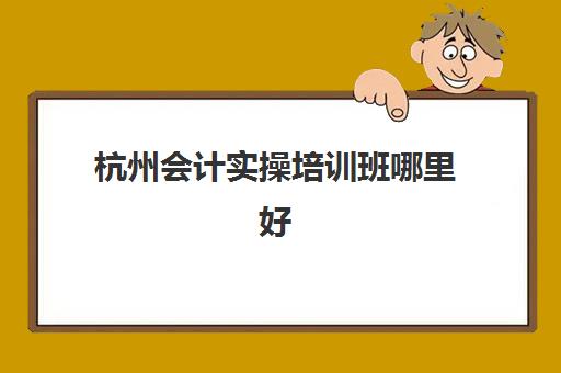 杭州会计实操培训班哪里好(杭州会计培训机构排名榜)