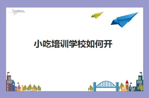 小吃培训学校如何开(开个小吃培训班需要什么手续)