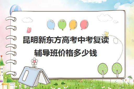昆明新东方高考中考复读辅导班价格多少钱(昆明复读学费便宜的学校)