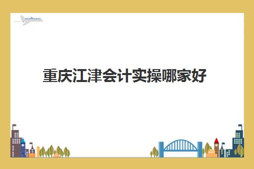 重庆江津会计实操哪家好(重庆会计学校哪个比较好)