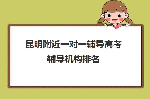 昆明附近一对一辅导高考辅导机构排名(昆明一对一补课哪家好)