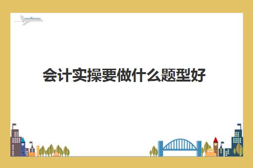 会计实操要做什么题型好(会计实务主要学什么)