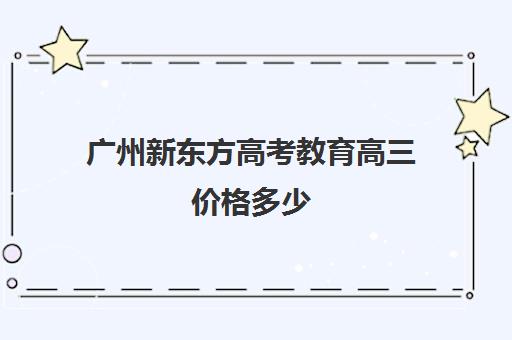 广州新东方高考教育高三价格多少(新东方高考冲刺班)