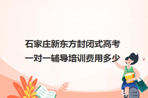 石家庄新东方封闭式高考一对一辅导培训费用多少钱（石家庄新东方教育机构官网）
