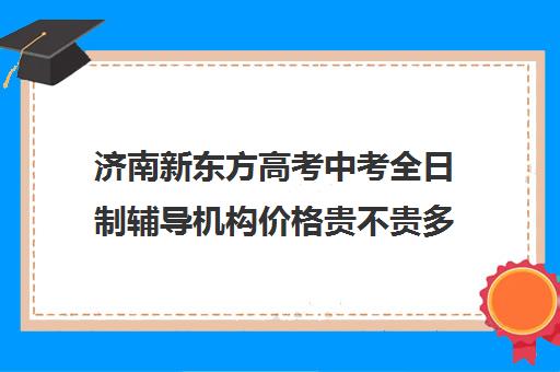 济南新东方高考中考全日制辅导机构价格贵不贵多少钱一年(新东方济南校区电话)