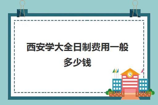 西安学大全日制费用一般多少钱(全日制和非全日制的区别)