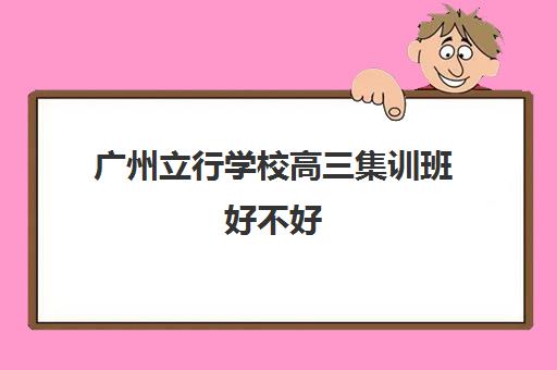 广州立行学校高三集训班好不好(高三去集训机构好不好)