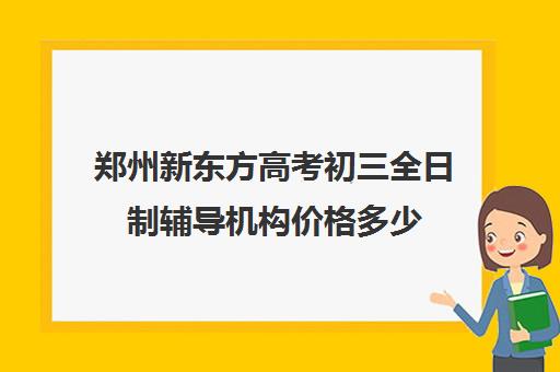 郑州新东方高考初三全日制辅导机构价格多少(郑州比较好的高三培训学校)