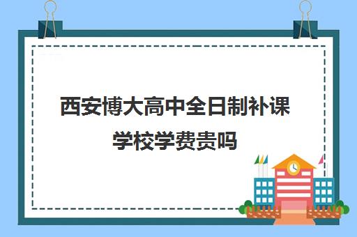 西安博大高中全日制补课学校学费贵吗(佳木斯博大全日制冲刺班的电话)