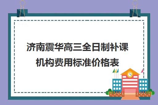 济南震华高三全日制补课机构费用标准价格表(高三全日制补课一般多少钱)