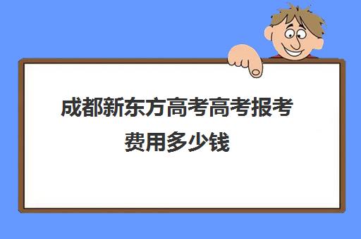 成都新东方高考高考报考费用多少钱(成都新东方培训学校)
