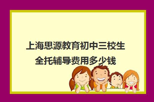 上海思源教育初中三校生全托辅导费用多少钱（初三有没有必要上全托培训班）