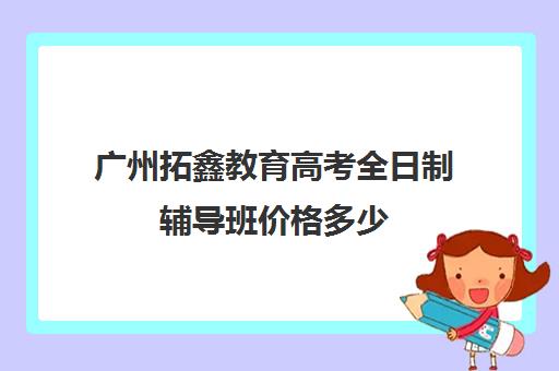 广州拓鑫教育高考全日制辅导班价格多少(郑州高三全日制辅导班哪个好)