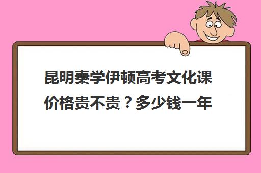 昆明秦学伊顿高考文化课价格贵不贵？多少钱一年(昆明口碑好的高中补课机构)