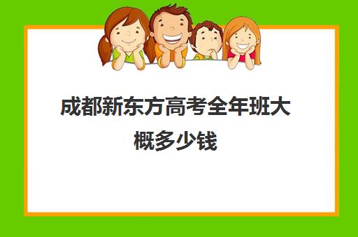 成都新东方高考全年班大概多少钱(成都新东方班课老师收入)