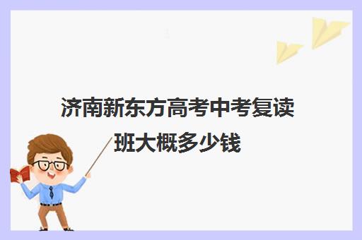 济南新东方高考中考复读班大概多少钱(济南初三复读学校有哪些)