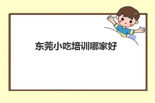 东莞小吃培训哪家好(500元小吃培训班)