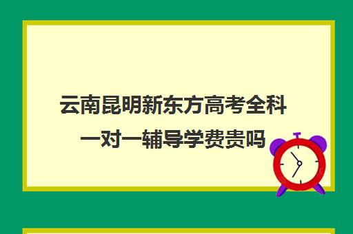 云南昆明新东方高考全科一对一辅导学费贵吗(昆明全日制高考冲刺班)