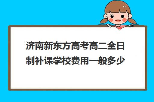 济南新东方高考高二全日制补课学校费用一般多少钱(新东方高三全日制价格)