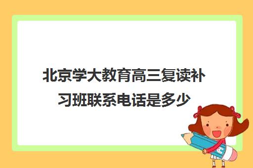 北京学大教育高三复读补习班联系电话是多少 北京学大教育高三复读补习班联系电话是多少