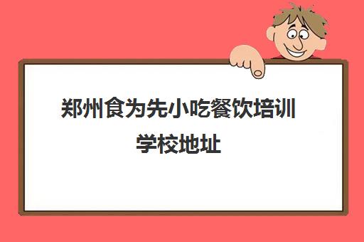 郑州食为先小吃餐饮培训学校地址(郑州小吃培训十大排名)