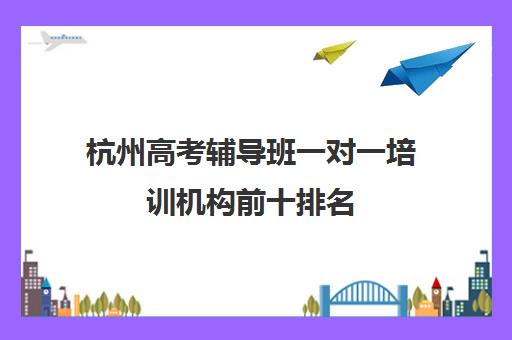 杭州高考辅导班一对一培训机构前十排名(初中一对一辅导哪个好)