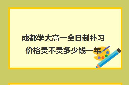 成都学大高一全日制补习价格贵不贵多少钱一年