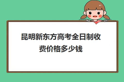 昆明新东方高考全日制收费价格多少钱(新东方昆明校区地址)